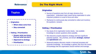 Copyright © 2012, SAS Institute Inc. All rights reserved.
Relevance
 Origination
 Where ideas come from
 Stay connected
 Vetting / Prioritization
 Answer what you know,
find out what you don’t
 Alignment to strategy
 Prioritization
Origination
 Sources of questions arise from all major divisions of an
organization. Understand major issues facing organization to solve
important problems is crucial to focus and value.
 Mechanism to continuously stay connected to collect and inventory
the questions / answers
Vetting / Prioritization
 Key issues of an organization evolve slowly. Use available
knowledge to answer questions where possible.
 New discovery projects aligned to strategy and have significant
potential payback. Vet, prioritize, and stream strategic, tactical
and operational work.
 Advanced analytics discovery results in improved processes and
corporate knowledge. As knowledge is gained, they form the corpus
of knowledge that the organization should maintain and leverage.
Do The Right WorkDo The Right Work
TopicsTopics
 