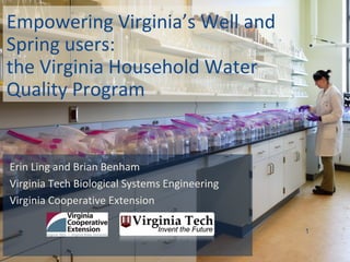 Empowering Virginia’s Well and
Spring users:
the Virginia Household Water
Quality Program
Erin Ling and Brian Benham
Virginia Tech Biological Systems Engineering
Virginia Cooperative Extension
1
 