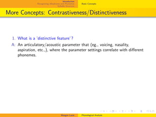 Introduction
Recognizing Allophones and Phonemes
Syllable Structure
Basic Concepts
More Concepts: Contrastiveness/Distinctiveness
1. What is a ’distinctive feature’?
A: An articulatory/acoustic parameter that (eg., voicing, nasality,
aspiration, etc.,), where the parameter settings correlate with diﬀerent
phonemes.
Meagan Louie Phonological Analysis
 