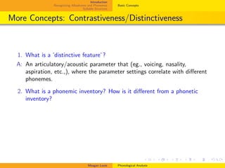 Introduction
Recognizing Allophones and Phonemes
Syllable Structure
Basic Concepts
More Concepts: Contrastiveness/Distinctiveness
1. What is a ’distinctive feature’?
A: An articulatory/acoustic parameter that (eg., voicing, nasality,
aspiration, etc.,), where the parameter settings correlate with diﬀerent
phonemes.
2. What is a phonemic inventory? How is it diﬀerent from a phonetic
inventory?
Meagan Louie Phonological Analysis
 