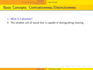 Introduction
Recognizing Allophones and Phonemes
Syllable Structure
Basic Concepts
Basic Concepts: Contrastiveness/Distinctiveness
1. What is a phoneme?
A: The smallest unit of sound that is capable of distinguishing meaning
Meagan Louie Phonological Analysis
 