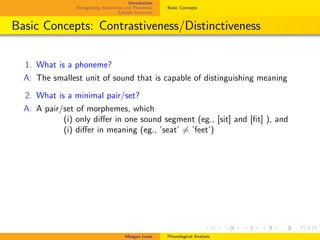 Introduction
Recognizing Allophones and Phonemes
Syllable Structure
Basic Concepts
Basic Concepts: Contrastiveness/Distinctiveness
1. What is a phoneme?
A: The smallest unit of sound that is capable of distinguishing meaning
2. What is a minimal pair/set?
A: A pair/set of morphemes, which
. (i) only diﬀer in one sound segment (eg., [sit] and [ﬁt] ), and
. (i) diﬀer in meaning (eg., ’seat’ = ’feet’)
Meagan Louie Phonological Analysis
 