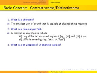 Introduction
Recognizing Allophones and Phonemes
Syllable Structure
Basic Concepts
Basic Concepts: Contrastiveness/Distinctiveness
1. What is a phoneme?
A: The smallest unit of sound that is capable of distinguishing meaning
2. What is a minimal pair/set?
A: A pair/set of morphemes, which
. (i) only diﬀer in one sound segment (eg., [sit] and [ﬁt] ), and
. (i) diﬀer in meaning (eg., ’seat’ = ’feet’)
3. What is a an allophone? A phonetic variant?
Meagan Louie Phonological Analysis
 