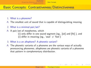 Introduction
Recognizing Allophones and Phonemes
Syllable Structure
Basic Concepts
Basic Concepts: Contrastiveness/Distinctiveness
1. What is a phoneme?
A: The smallest unit of sound that is capable of distinguishing meaning
2. What is a minimal pair/set?
A: A pair/set of morphemes, which
. (i) only diﬀer in one sound segment (eg., [sit] and [ﬁt] ), and
. (i) diﬀer in meaning (eg., ’seat’ = ’feet’)
3. What is a an allophone? A phonetic variant?
A: The phonetic variants of a phoneme are the various ways of actually
pronouncing phonemes; allophones are phonetic variants of a phoneme
that pattern in complementary distribution.
Meagan Louie Phonological Analysis
 