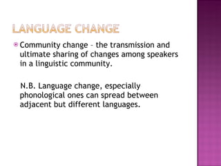 Community change – the transmission and ultimate sharing of changes among speakers in a linguistic community. N.B. Language change, especially phonological ones can spread between adjacent but different languages. 