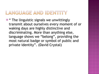 “  The linguistic signals we unwittingly transmit about ourselves every moment of or waking days are highly distinctive and discriminating. More than anything else, language shows we “belong”, providing the most natural badge or symbol of public and private identity”. (David Crystal) 