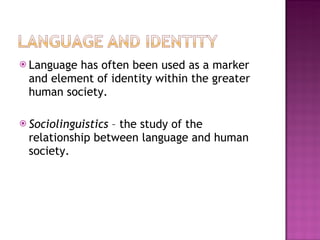 Language has often been used as a marker and element of identity within the greater human society. Sociolinguistics  – the study of the relationship between language and human society. 