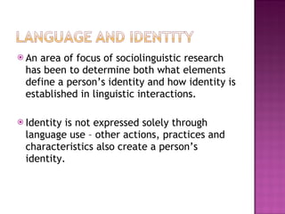 An area of focus of sociolinguistic research has been to determine both what elements define a person’s identity and how identity is established in linguistic interactions. Identity is not expressed solely through  language use – other actions, practices and characteristics also create a person’s identity.  