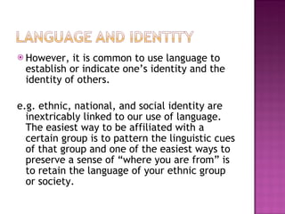 However, it is common to use language to establish or indicate one’s identity and the identity of others. e.g. ethnic, national, and social identity are inextricably linked to our use of language. The easiest way to be affiliated with a certain group is to pattern the linguistic cues of that group and one of the easiest ways to preserve a sense of “where you are from” is to retain the language of your ethnic group or society. 