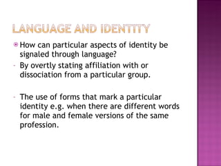 How can particular aspects of identity be signaled through language? By overtly stating affiliation with or dissociation from a particular group. The use of forms that mark a particular identity e.g. when there are different words for male and female versions of the same profession.  