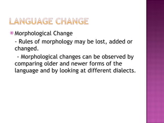 Morphological Change - Rules of morphology may be lost, added or changed.  - Morphological changes can be observed by comparing older and newer forms of the language and by looking at different dialects. 
