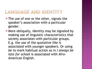 The use of one or the other, signals the speaker’s association with a particular gender. More obliquely, identity may be signaled by making use of linguistic characteristics that society associates with particular groups. E.g. the use of the quotative  like  is associated with younger speakers. Or using  be  to mark habitual action as in  I always be late for school  is associated with Afro-American English. 