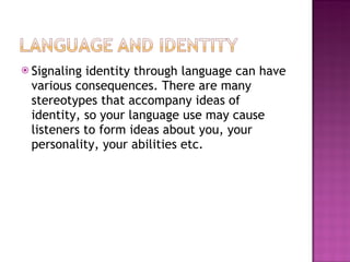 Signaling identity through language can have various consequences. There are many stereotypes that accompany ideas of identity, so your language use may cause listeners to form ideas about you, your personality, your abilities etc. 