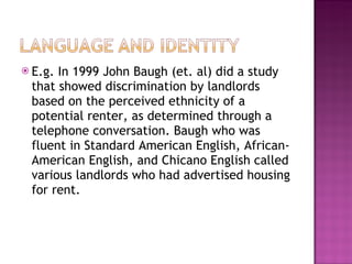 E.g. In 1999 John Baugh (et. al) did a study that showed discrimination by landlords based on the perceived ethnicity of a potential renter, as determined through a telephone conversation. Baugh who was fluent in Standard American English, African-American English, and Chicano English called various landlords who had advertised housing for rent.  