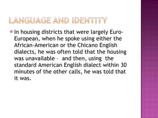 In housing districts that were largely Euro-European, when he spoke using either the African-American or the Chicano English dialects, he was often told that the housing was unavailable –  and then, using  the standard American English dialect within 30 minutes of the other calls, he was told that it was.  
