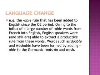 e.g. the  –able  rule that has been added to English since the OE period. Owing to the influx of a large number of  –able  words from French into English, English speakers were (and still are) able to extract a productive rule from these words. Words such as  doable  and  washable  have been formed by adding  –able  to the Germanic roots  do  and  wash . 