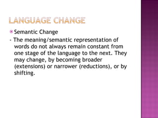 Semantic Change - The meaning/semantic representation of words do not always remain constant from one stage of the language to the next. They may change, by becoming broader (extensions) or narrower (reductions), or by shifting.  