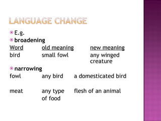 E.g. broadening Word   old meaning new meaning bird small fowl any winged  creature narrowing  fowl  any bird a domesticated bird meat any type  flesh of an animal of food 