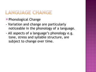 Phonological Change - Variation and change are particularly noticeable in the phonology of a language.  - All aspects of a language’s phonology e.g. tone, stress and syllable structure, are subject to change over time. 