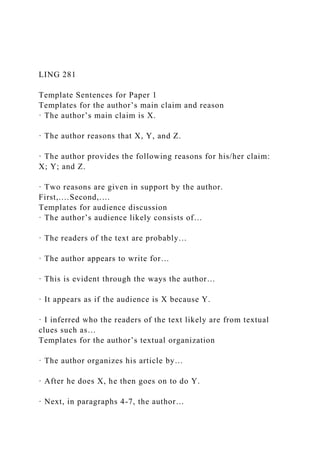 LING 281
Template Sentences for Paper 1
Templates for the author’s main claim and reason
· The author’s main claim is X.
· The author reasons that X, Y, and Z.
· The author provides the following reasons for his/her claim:
X; Y; and Z.
· Two reasons are given in support by the author.
First,.…Second,.…
Templates for audience discussion
· The author’s audience likely consists of…
· The readers of the text are probably…
· The author appears to write for…
· This is evident through the ways the author…
· It appears as if the audience is X because Y.
· I inferred who the readers of the text likely are from textual
clues such as…
Templates for the author’s textual organization
· The author organizes his article by…
· After he does X, he then goes on to do Y.
· Next, in paragraphs 4-7, the author…
 