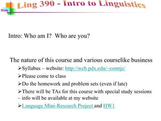 Slide 1
Intro: Who am I? Who are you?
The nature of this course and various courselike business
Syllabus – website: http://web.pdx.edu/~connjc/
Please come to class
Do the homework and problem sets (even if late)
There will be TAs for this course with special study sessions
– info will be available at my website
Language Mini-Research Project and HW1
 