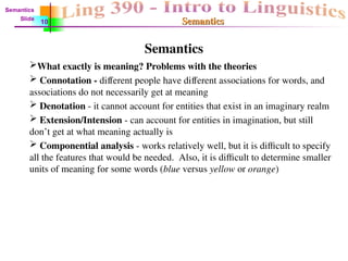Semantics
Semantics
Semantics
What exactly is meaning? Problems with the theories
 Connotation - different people have different associations for words, and
associations do not necessarily get at meaning
 Denotation - it cannot account for entities that exist in an imaginary realm
 Extension/Intension - can account for entities in imagination, but still
don’t get at what meaning actually is
 Componential analysis - works relatively well, but it is difficult to specify
all the features that would be needed. Also, it is difficult to determine smaller
units of meaning for some words (blue versus yellow or orange)
Semantics
Slide
10
 