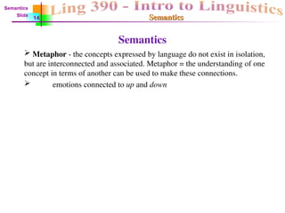 Semantics
Semantics
Semantics
 Metaphor - the concepts expressed by language do not exist in isolation,
but are interconnected and associated. Metaphor = the understanding of one
concept in terms of another can be used to make these connections.
 emotions connected to up and down
Semantics
Slide
14
 