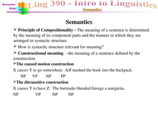 Semantics
Semantics
Semantics
 Principle of Compositionality - The meaning of a sentence is determined
by the meaning of its component parts and the manner in which they are
arranged in syntactic structure.
 How is syntactic structure relevant for meaning?
 Constructional meaning - the meaning of a sentence defined by the
construction
The caused motion construction
X causes Y to go somewhere: Jeff mashed the book into the backpack.
NP VP NP PP
The ditransitive construction
X causes Y to have Z: The bartender blended George a margarita.
NP VP NP NP
Semantics
Slide
19
 