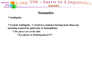 Semantics
Semantics
Semantics
Ambiguity
Lexical Ambiguity - 1 word in a sentence having more than one
meaning (caused by polysemy or homophony)
The glasses are on the table
Eye glasses or drinking glasses???
Semantics
Slide
21
 