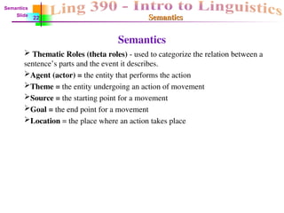 Semantics
Semantics
Semantics
 Thematic Roles (theta roles) - used to categorize the relation between a
sentence’s parts and the event it describes.
Agent (actor) = the entity that performs the action
Theme = the entity undergoing an action of movement
Source = the starting point for a movement
Goal = the end point for a movement
Location = the place where an action takes place
Semantics
Slide
22
 