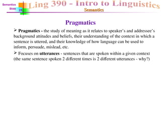 Semantics
Semantics
Pragmatics
 Pragmatics - the study of meaning as it relates to speaker’s and addressee’s
background attitudes and beliefs, their understanding of the context in which a
sentence is uttered, and their knowledge of how language can be used to
inform, persuade, mislead, etc.
 Focuses on utterances - sentences that are spoken within a given context
(the same sentence spoken 2 different times is 2 different utterances - why?)
Semantics
Slide
28
 