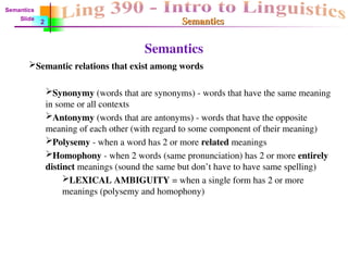 Semantics
Semantics
Semantic relations that exist among words
Synonymy (words that are synonyms) - words that have the same meaning
in some or all contexts
Antonymy (words that are antonyms) - words that have the opposite
meaning of each other (with regard to some component of their meaning)
Polysemy - when a word has 2 or more related meanings
Homophony - when 2 words (same pronunciation) has 2 or more entirely
distinct meanings (sound the same but don’t have to have same spelling)
LEXICAL AMBIGUITY = when a single form has 2 or more
meanings (polysemy and homophony)
Semantics
Semantics
Slide
2
 