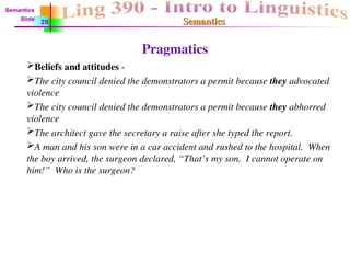 Semantics
Semantics
Pragmatics
Beliefs and attitudes -
The city council denied the demonstrators a permit because they advocated
violence
The city council denied the demonstrators a permit because they abhorred
violence
The architect gave the secretary a raise after she typed the report.
A man and his son were in a car accident and rushed to the hospital. When
the boy arrived, the surgeon declared, “That’s my son. I cannot operate on
him!” Who is the surgeon?
Semantics
Slide
29
 