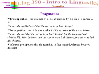 Semantics
Semantics
Pragmatics
Presupposition - the assumption or belief implied by the use of a particular
word.
John admitted/believed that the soccer team had cheated.
Presupposition cannot be canceled out if the opposite of the event is true.
John admitted that the soccer team had cheated, but the team had not
cheated VS. John believed that the soccer team had cheated, but the team had
not cheated.
admitted presupposes that the team had in fact cheated, whereas believed
does not
Semantics
Slide
30
 
