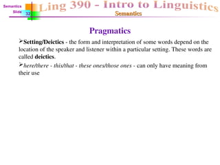 Semantics
Semantics
Pragmatics
Setting/Deictics - the form and interpretation of some words depend on the
location of the speaker and listener within a particular setting. These words are
called deictics.
here/there - this/that - these ones/those ones - can only have meaning from
their use
Semantics
Slide
32
 
