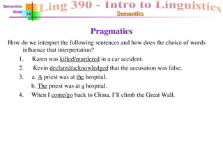 Semantics
Semantics
Pragmatics
How do we interpret the following sentences and how does the choice of words
influence that interpretation?
1. Karen was killed/murdered in a car accident.
2. Kevin declared/acknowledged that the accusation was false.
3. a. A priest was at the hospital.
b. The priest was at a hospital.
4. When I come/go back to China, I’ll climb the Great Wall.
Semantics
Slide
34
 