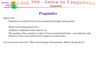 Semantics
Semantics
Pragmatics
Speech Acts:
Sometimes we actually do more than communicate thoughts during speech.
Things we do during speech (acts):
Apologize, compliment, make requests, etc.
The meaning of these speech acts often is from conventionalized forms - more than the words
themselves, but we have gotten used to requests in certain forms.
Can you hand me that book? What is the meaning of this question? What is the speech act?
Semantics
Slide
35
 