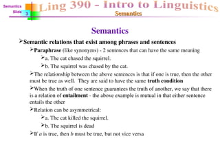 Semantics
Semantics
Semantics
Semantic relations that exist among phrases and sentences
Paraphrase (like synonyms) - 2 sentences that can have the same meaning
a. The cat chased the squirrel.
b. The squirrel was chased by the cat.
The relationship between the above sentences is that if one is true, then the other
must be true as well. They are said to have the same truth condition
When the truth of one sentence guarantees the truth of another, we say that there
is a relation of entailment - the above example is mutual in that either sentence
entails the other
Relation can be asymmetrical:
a. The cat killed the squirrel.
b. The squirrel is dead
If a is true, then b must be true, but not vice versa
Semantics
Slide
3
 