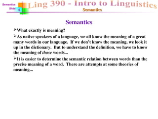 Semantics
Semantics
Semantics
What exactly is meaning?
As native speakers of a language, we all know the meaning of a great
many words in our language. If we don’t know the meaning, we look it
up in the dictionary. But to understand the definition, we have to know
the meaning of those words...
It is easier to determine the semantic relation between words than the
precise meaning of a word. There are attempts at some theories of
meaning...
Semantics
Slide
6
 