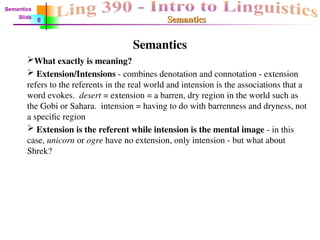 Semantics
Semantics
Semantics
What exactly is meaning?
 Extension/Intensions - combines denotation and connotation - extension
refers to the referents in the real world and intension is the associations that a
word evokes. desert = extension = a barren, dry region in the world such as
the Gobi or Sahara. intension = having to do with barrenness and dryness, not
a specific region
 Extension is the referent while intension is the mental image - in this
case, unicorn or ogre have no extension, only intension - but what about
Shrek?
Semantics
Slide
8
 