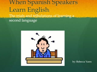 When Spanish Speakers Learn English: The trials and tribulations of learning a second language by: Rebecca Yares 