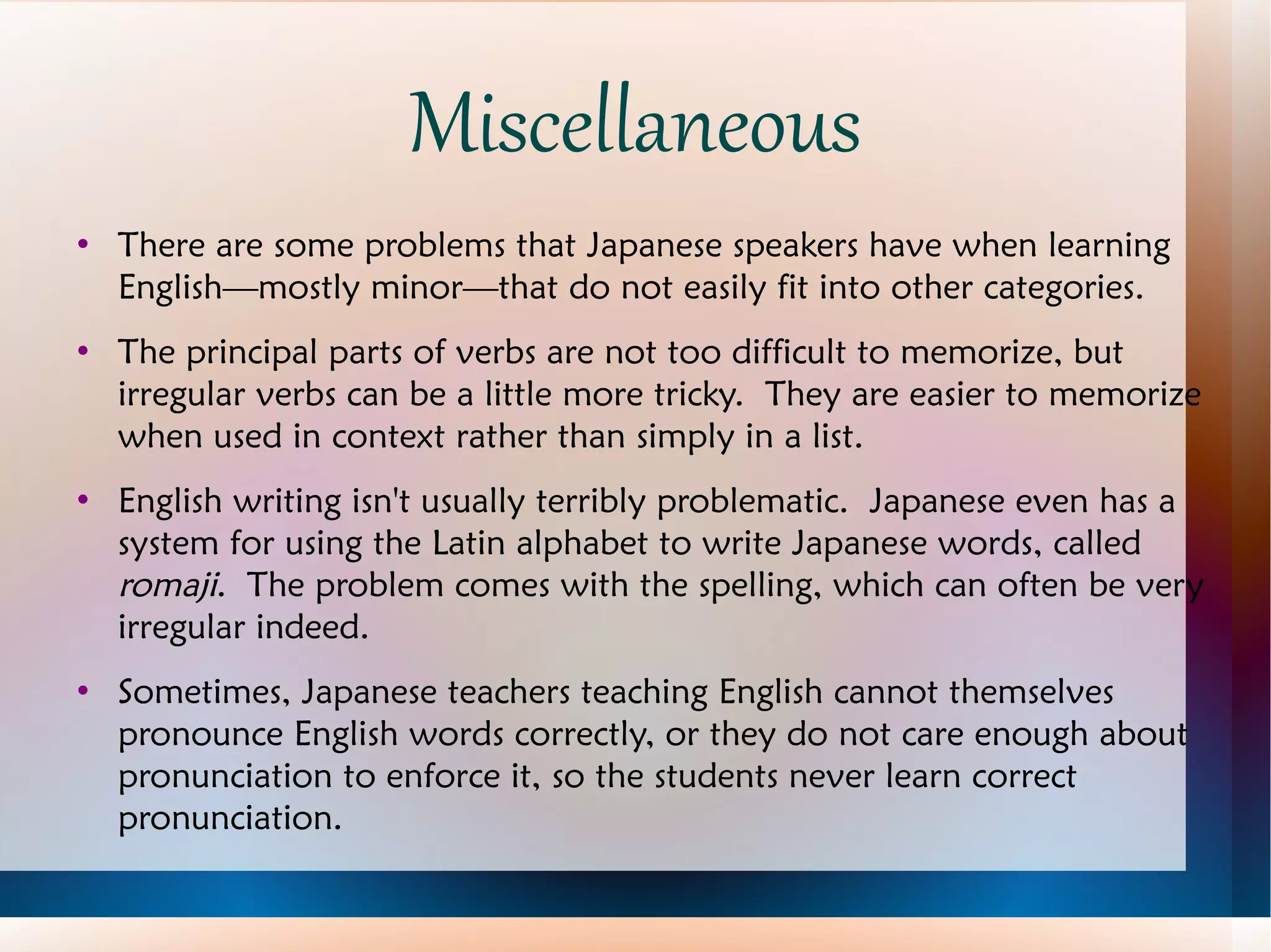 Miscellaneous There are some problems that Japanese speakers have when learning English—mostly minor—that do not easily fit into other categories. The principal parts of verbs are not too difficult to memorize, but irregular verbs can be a little more tricky.  They are easier to memorize when used in context rather than simply in a list. English writing isn't usually terribly problematic.  Japanese even has a system for using the Latin alphabet to write Japanese words, called  romaji .  The problem comes with the spelling, which can often be very irregular indeed. Sometimes, Japanese teachers teaching English cannot themselves pronounce English words correctly, or they do not care enough about pronunciation to enforce it, so the students never learn correct pronunciation. 