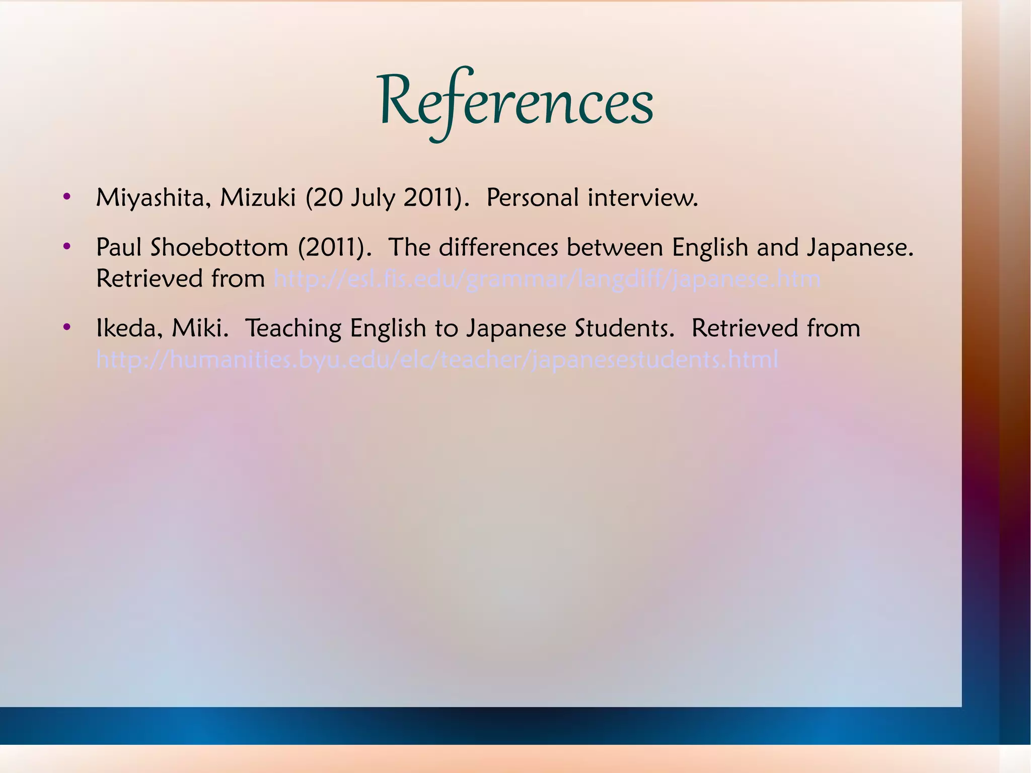 References Miyashita, Mizuki (20 July 2011).  Personal interview. Paul Shoebottom (2011).  The differences between English and Japanese.  Retrieved from  http://esl.fis.edu/grammar/langdiff/japanese.htm Ikeda, Miki.  Teaching English to Japanese Students.  Retrieved from  http://humanities.byu.edu/elc/teacher/japanesestudents.html 