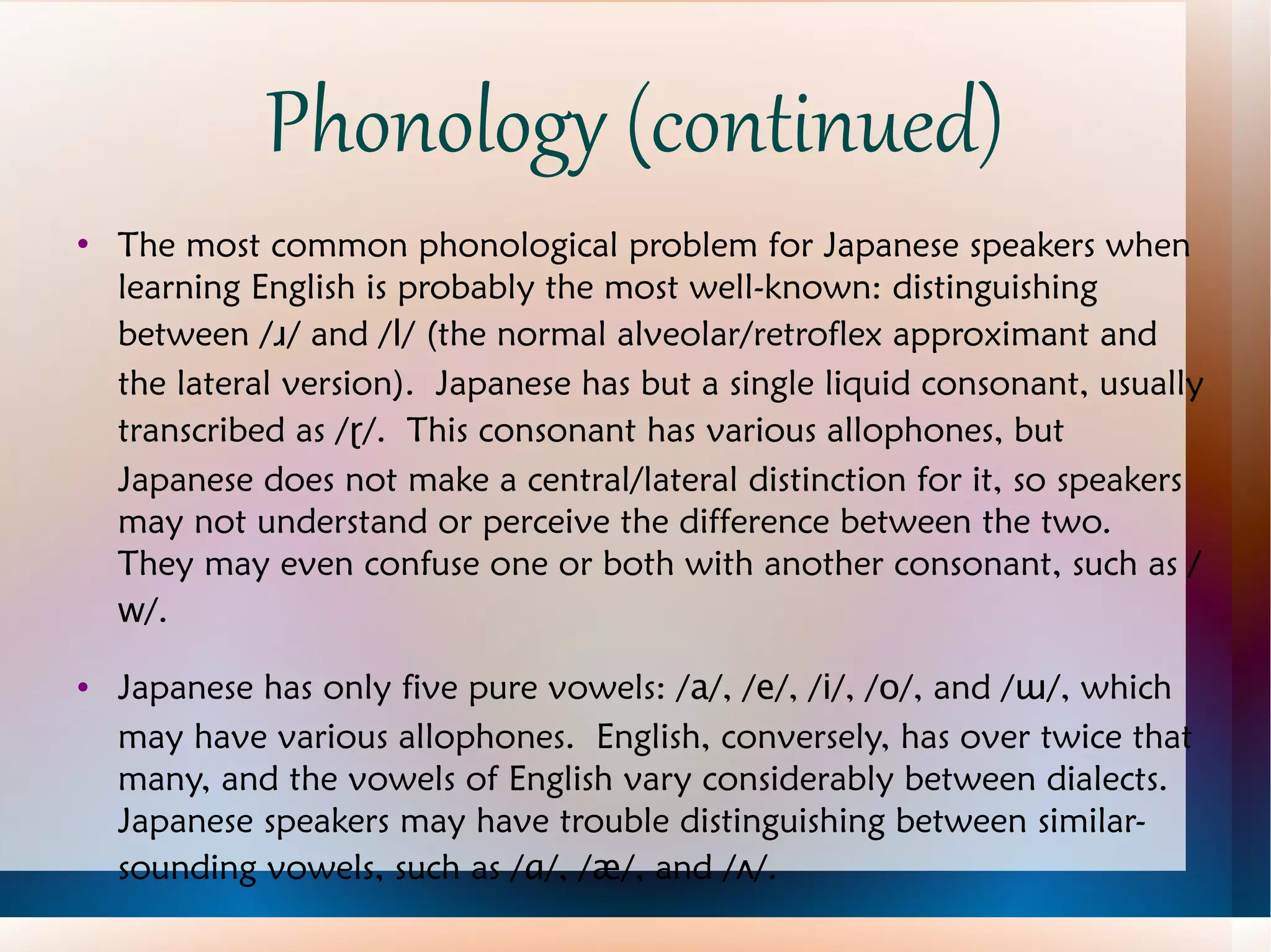 Phonology (continued) The most common phonological problem for Japanese speakers when learning English is probably the most well-known: distinguishing between / ɹ / and / l / (the normal alveolar/retroflex approximant and the lateral version).  Japanese has but a single liquid consonant, usually transcribed as / ɽ /.  This consonant has various allophones, but Japanese does not make a central/lateral distinction for it, so speakers may not understand or perceive the difference between the two.  They may even confuse one or both with another consonant, such as / w /. Japanese has only five pure vowels: / a /, / e /, / i /, / o /, and / ɯ /, which may have various allophones.  English, conversely, has over twice that many, and the vowels of English vary considerably between dialects.  Japanese speakers may have trouble distinguishing between similar-sounding vowels, such as / ɑ /, / æ /, and / ʌ /. 