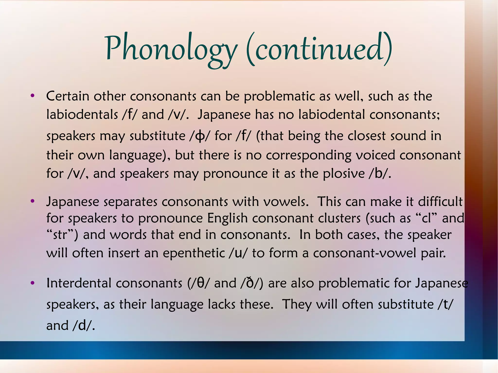 Phonology (continued) Certain other consonants can be problematic as well, such as the labiodentals / f / and / v /.  Japanese has no labiodental consonants; speakers may substitute / ɸ / for / f / (that being the closest sound in their own language), but there is no corresponding voiced consonant for / v /, and speakers may pronounce it as the plosive / b /. Japanese separates consonants with vowels.  This can make it difficult for speakers to pronounce English consonant clusters (such as “cl” and “str”) and words that end in consonants.  In both cases, the speaker will often insert an epenthetic / u / to form a consonant-vowel pair. Interdental consonants (/ θ / and / ð /) are also problematic for Japanese speakers, as their language lacks these.  They will often substitute / t / and / d /. 