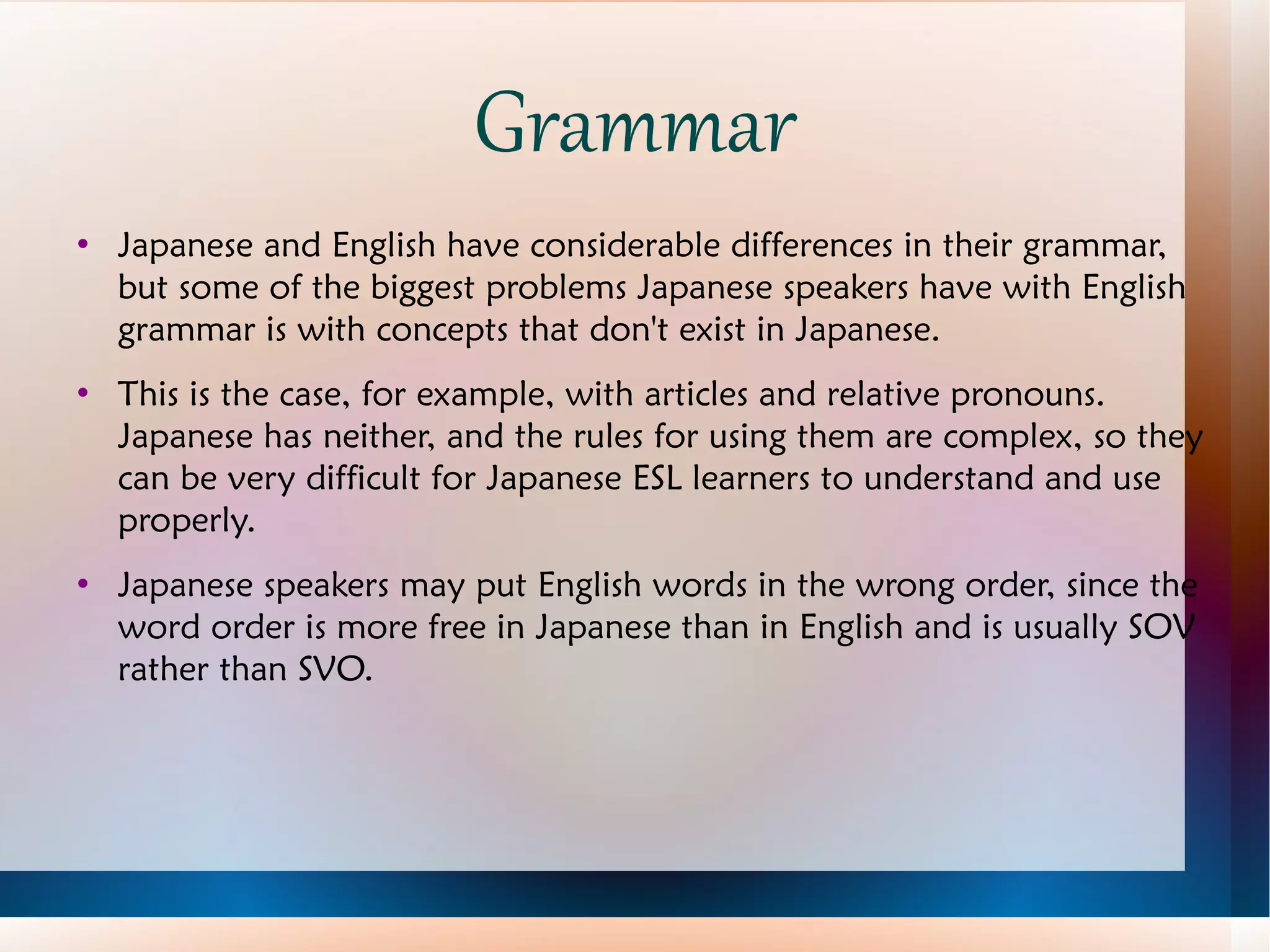 Grammar Japanese and English have considerable differences in their grammar, but some of the biggest problems Japanese speakers have with English grammar is with concepts that don't exist in Japanese. This is the case, for example, with articles and relative pronouns.  Japanese has neither, and the rules for using them are complex, so they can be very difficult for Japanese ESL learners to understand and use properly. Japanese speakers may put English words in the wrong order, since the word order is more free in Japanese than in English and is usually SOV rather than SVO. 