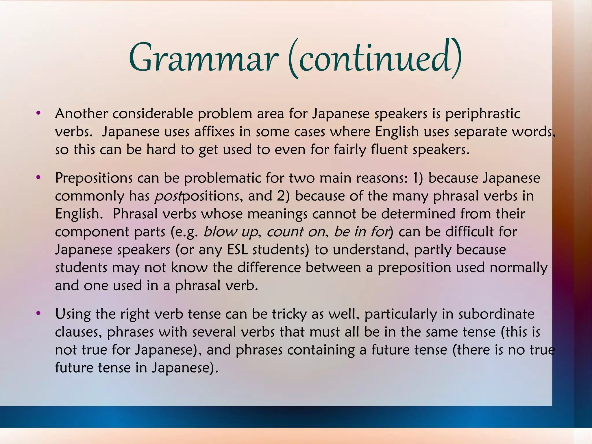 Grammar (continued) Another considerable problem area for Japanese speakers is periphrastic verbs.  Japanese uses affixes in some cases where English uses separate words, so this can be hard to get used to even for fairly fluent speakers. Prepositions can be problematic for two main reasons: 1) because Japanese commonly has  post positions, and 2) because of the many phrasal verbs in English.  Phrasal verbs whose meanings cannot be determined from their component parts (e.g.  blow up ,  count on ,  be in for ) can be difficult for Japanese speakers (or any ESL students) to understand, partly because students may not know the difference between a preposition used normally and one used in a phrasal verb. Using the right verb tense can be tricky as well, particularly in subordinate clauses, phrases with several verbs that must all be in the same tense (this is not true for Japanese), and phrases containing a future tense (there is no true future tense in Japanese). 
