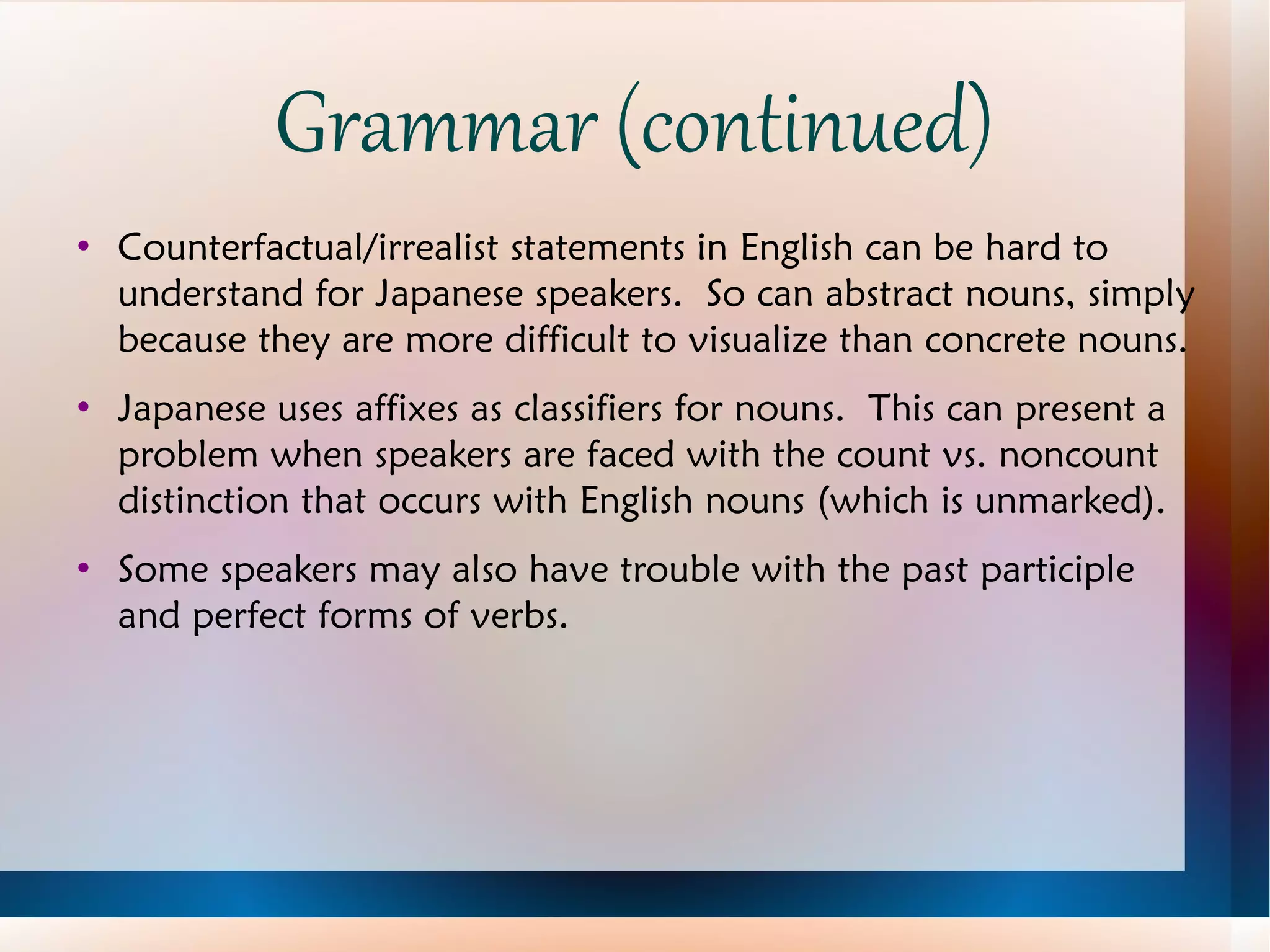 Grammar (continued) Counterfactual/irrealist statements in English can be hard to understand for Japanese speakers.  So can abstract nouns, simply because they are more difficult to visualize than concrete nouns. Japanese uses affixes as classifiers for nouns.  This can present a problem when speakers are faced with the count vs. noncount distinction that occurs with English nouns (which is unmarked). Some speakers may also have trouble with the past participle and perfect forms of verbs. 