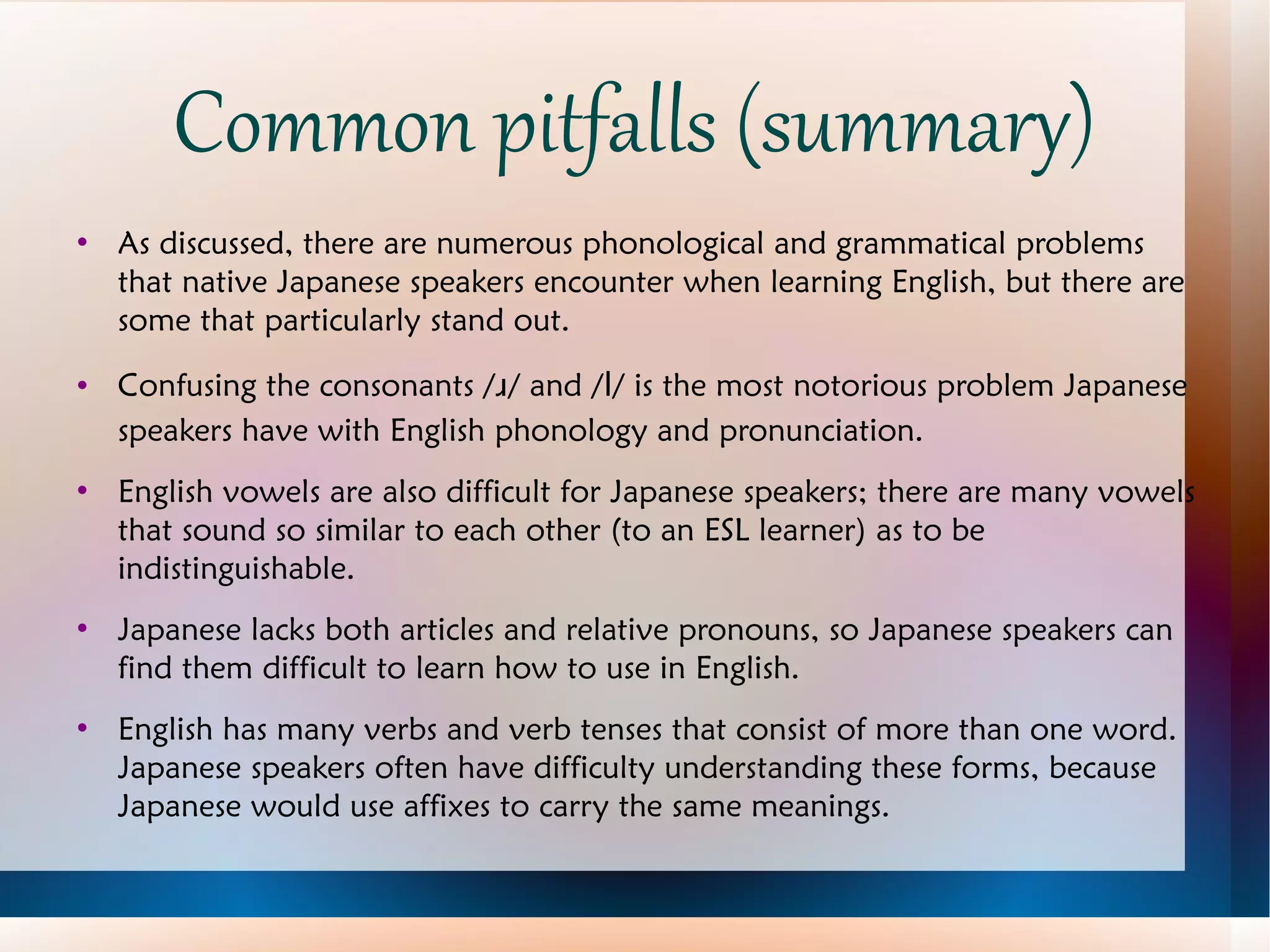 Common pitfalls (summary) As discussed, there are numerous phonological and grammatical problems that native Japanese speakers encounter when learning English, but there are some that particularly stand out. Confusing the consonants / ɹ / and / l / is the most notorious problem Japanese speakers have with English phonology and pronunciation. English vowels are also difficult for Japanese speakers; there are many vowels that sound so similar to each other (to an ESL learner) as to be indistinguishable. Japanese lacks both articles and relative pronouns, so Japanese speakers can find them difficult to learn how to use in English. English has many verbs and verb tenses that consist of more than one word.  Japanese speakers often have difficulty understanding these forms, because Japanese would use affixes to carry the same meanings. 