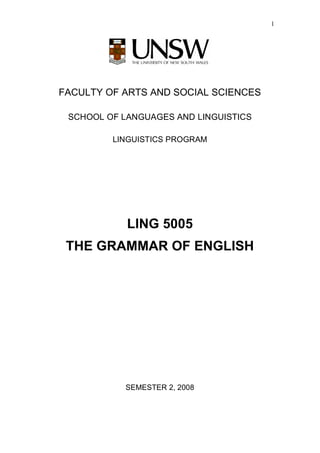 1




FACULTY OF ARTS AND SOCIAL SCIENCES

 SCHOOL OF LANGUAGES AND LINGUISTICS

         LINGUISTICS PROGRAM




            LING 5005
 THE GRAMMAR OF ENGLISH




           SEMESTER 2, 2008
 